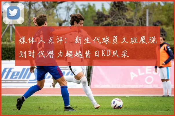 媒体人点评：新生代球员文班展现划时代潜力超越昔日KD风采