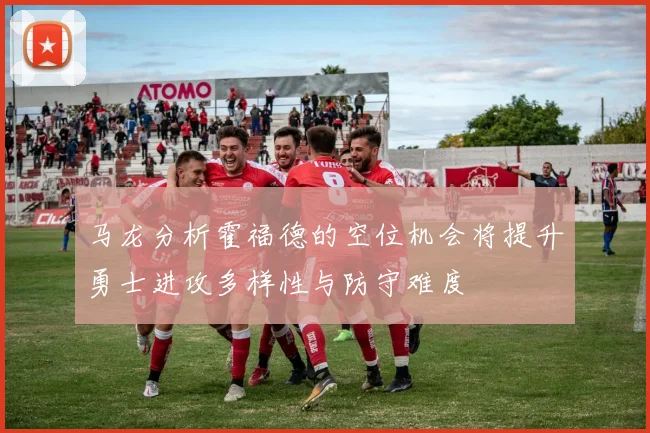 马龙分析霍福德的空位机会将提升勇士进攻多样性与防守难度