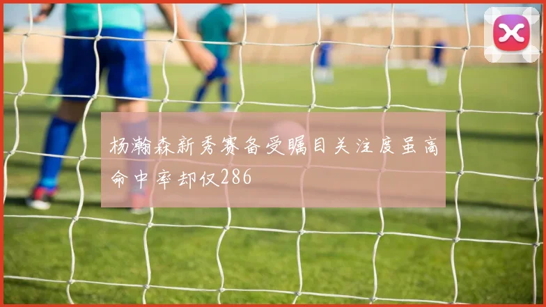 杨瀚森新秀赛备受瞩目关注度虽高命中率却仅286