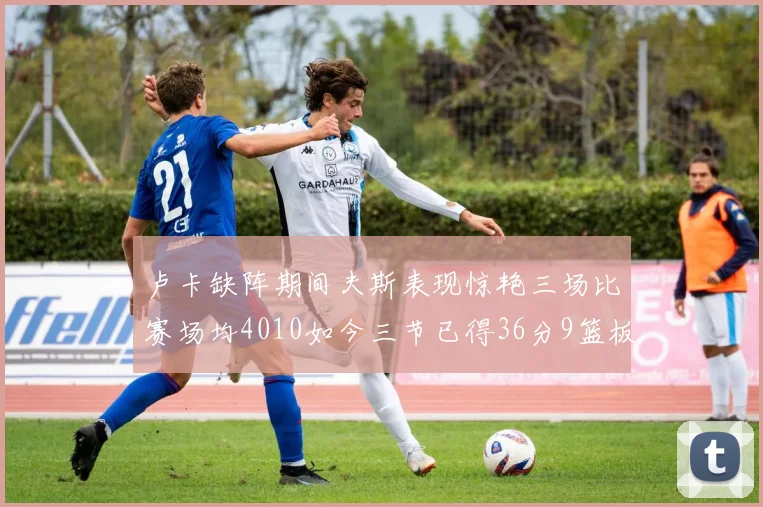 卢卡缺阵期间夫斯表现惊艳三场比赛场均4010如今三节已得36分9篮板