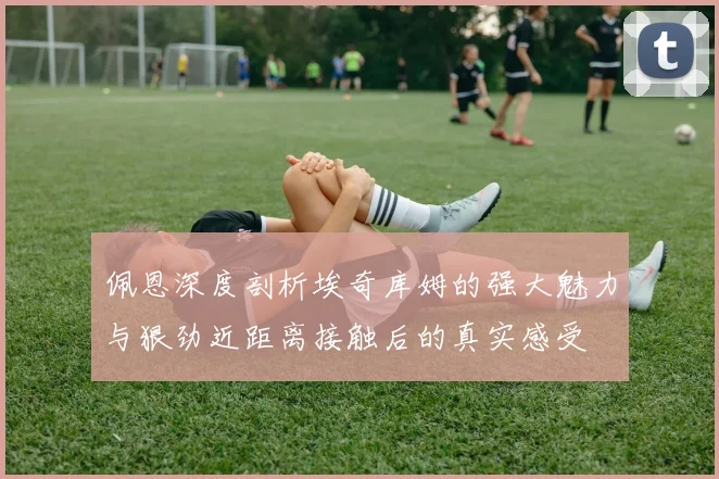 佩恩深度剖析埃奇库姆的强大魅力与狠劲近距离接触后的真实感受