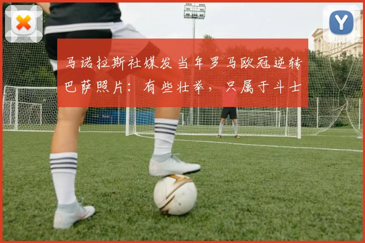马诺拉斯社媒发当年罗马欧冠逆转巴萨照片：有些壮举，只属于斗士