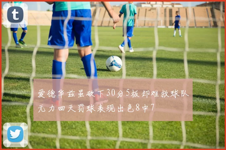 爱德华兹虽砍下30分5板却难救球队无力回天罚球表现出色8中7