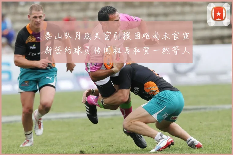 泰山队月底关窗引援困难尚未官宣新签约球员传闻祖马和贺一然等人