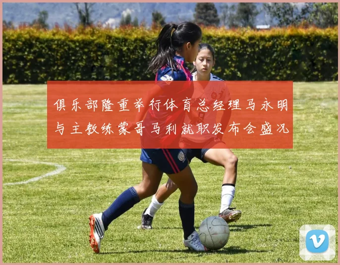 俱乐部隆重举行体育总经理马永明与主教练蒙哥马利就职发布会盛况回顾