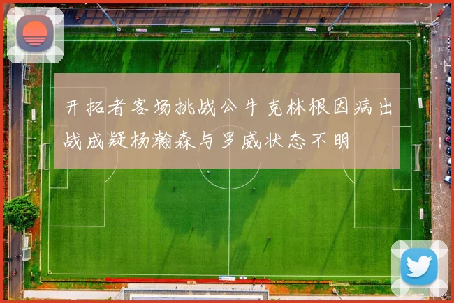 开拓者客场挑战公牛克林根因病出战成疑杨瀚森与罗威状态不明