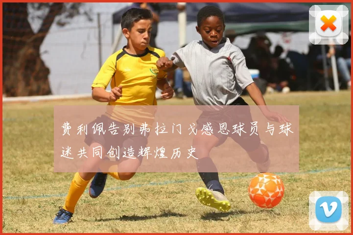 费利佩告别弗拉门戈感恩球员与球迷共同创造辉煌历史