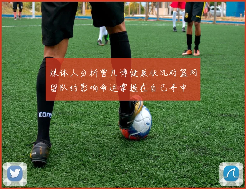 媒体人分析曾凡博健康状况对篮网留队的影响命运掌握在自己手中