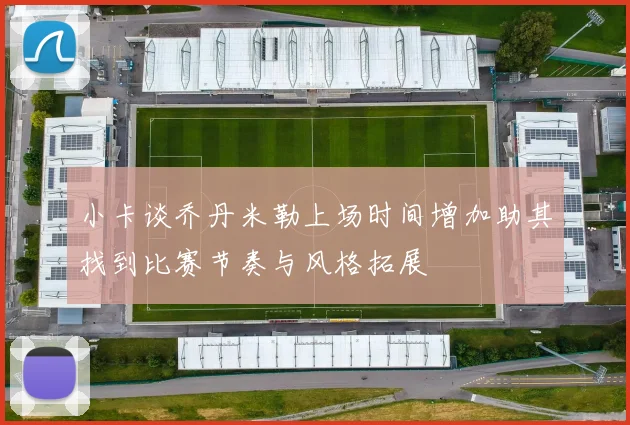 小卡谈乔丹米勒上场时间增加助其找到比赛节奏与风格拓展