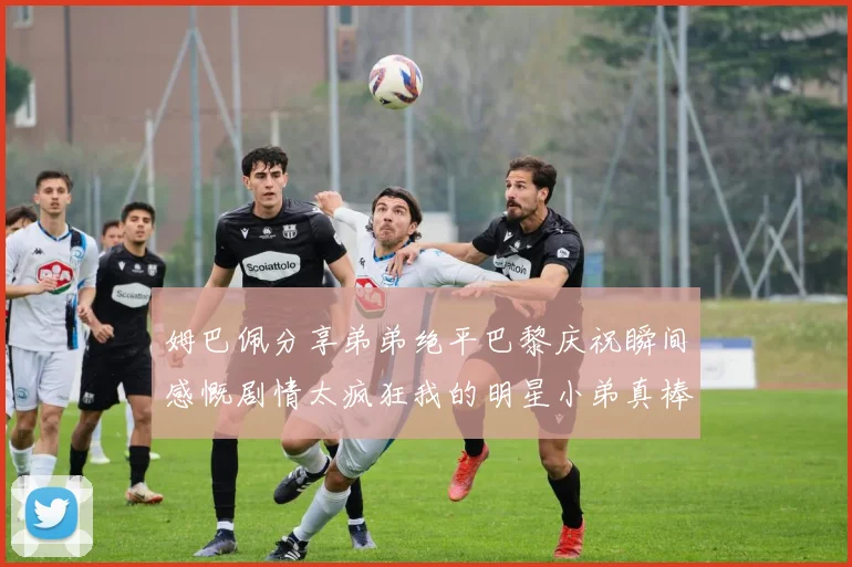 姆巴佩分享弟弟绝平巴黎庆祝瞬间感慨剧情太疯狂我的明星小弟真棒