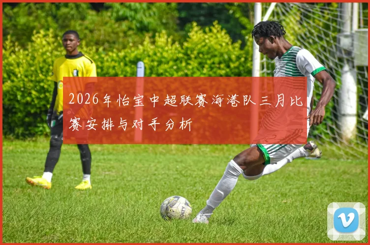 2026年怡宝中超联赛海港队三月比赛安排与对手分析