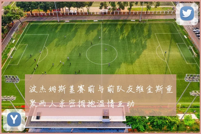 波杰姆斯基赛前与前队友维金斯重聚两人亲密拥抱温情互动