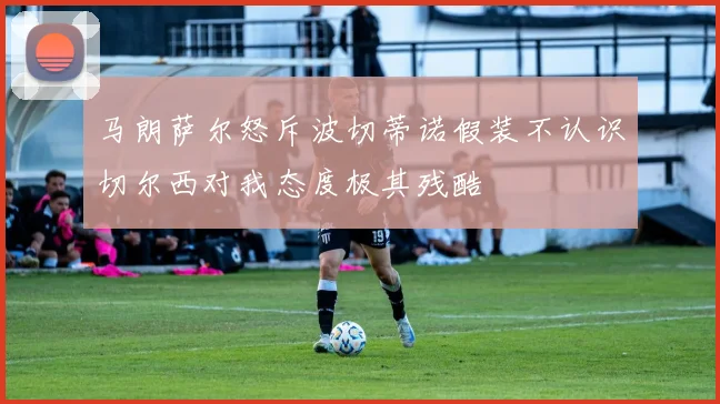 马朗萨尔怒斥波切蒂诺假装不认识切尔西对我态度极其残酷