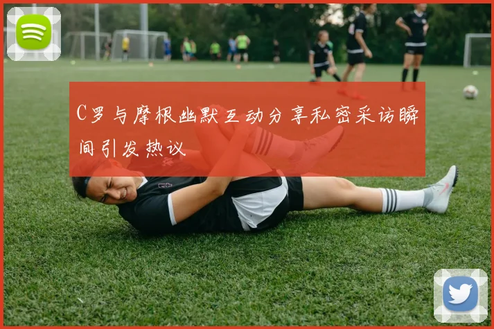 C罗与摩根幽默互动分享私密采访瞬间引发热议