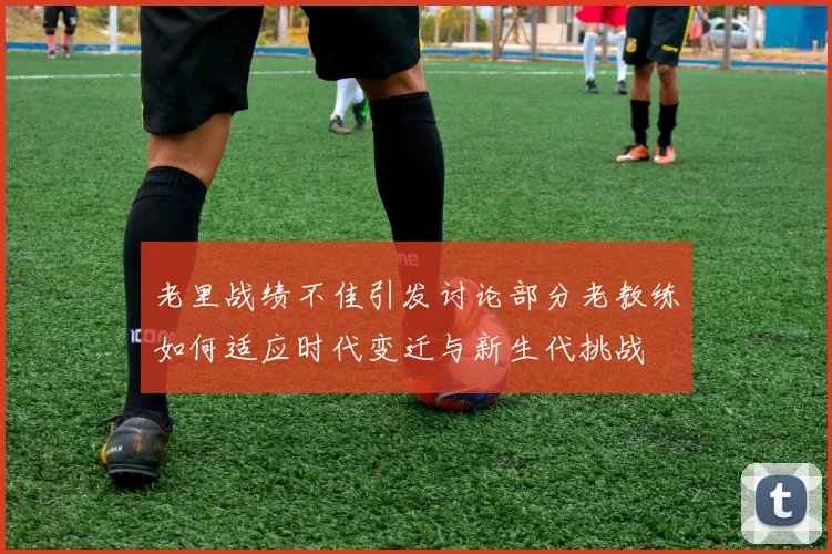 老里战绩不佳引发讨论部分老教练如何适应时代变迁与新生代挑战