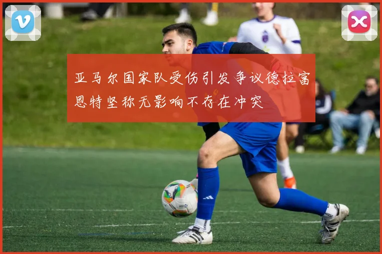 亚马尔国家队受伤引发争议德拉富恩特坚称无影响不存在冲突