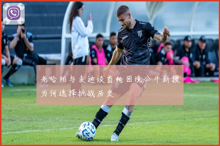 老哈珀与麦迪谈首轮困境公牛新援为何选择挑战历史