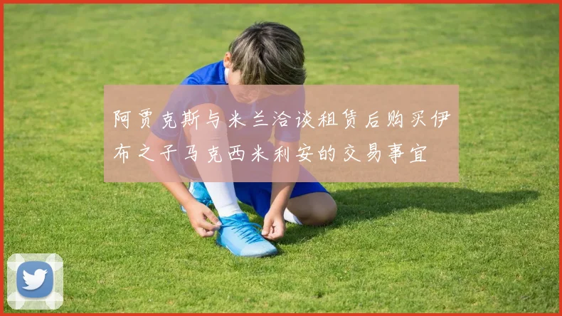 阿贾克斯与米兰洽谈租赁后购买伊布之子马克西米利安的交易事宜