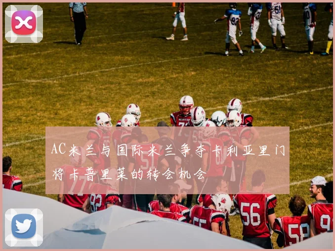 AC米兰与国际米兰争夺卡利亚里门将卡普里莱的转会机会
