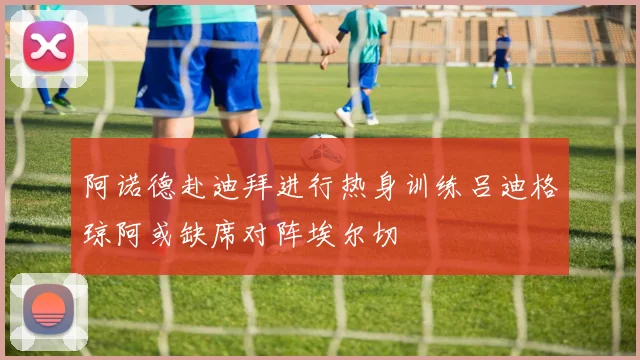 阿诺德赴迪拜进行热身训练吕迪格琼阿或缺席对阵埃尔切
