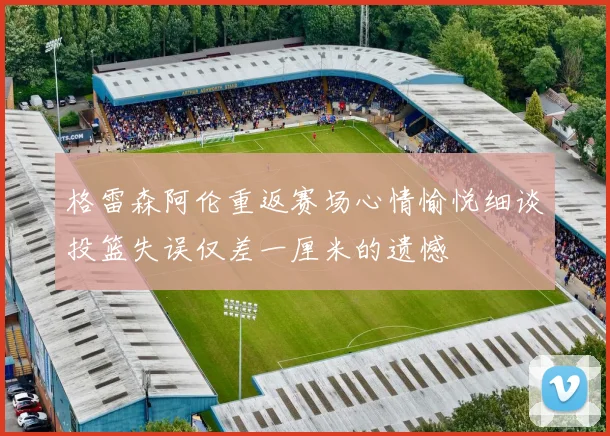 格雷森阿伦重返赛场心情愉悦细谈投篮失误仅差一厘米的遗憾