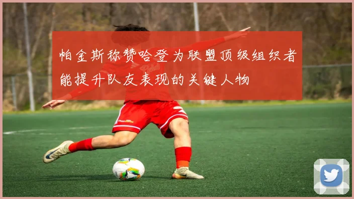 帕金斯称赞哈登为联盟顶级组织者能提升队友表现的关键人物