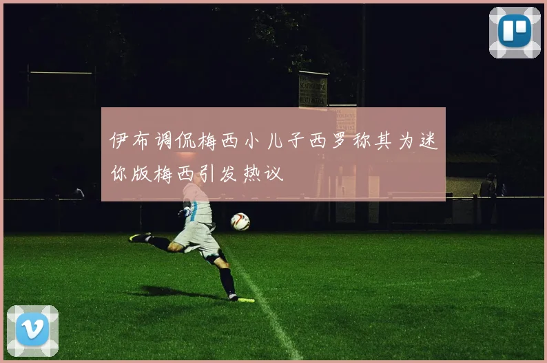 伊布调侃梅西小儿子西罗称其为迷你版梅西引发热议