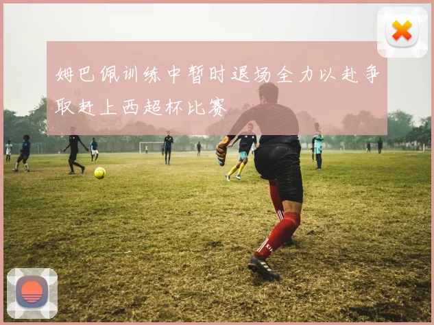 姆巴佩训练中暂时退场全力以赴争取赶上西超杯比赛
