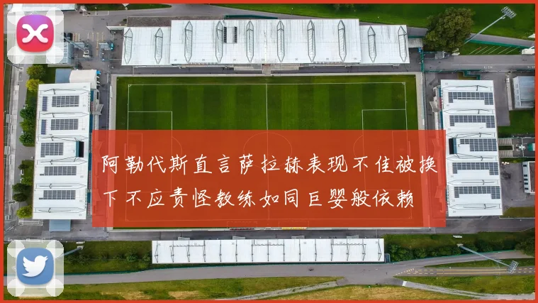 阿勒代斯直言萨拉赫表现不佳被换下不应责怪教练如同巨婴般依赖