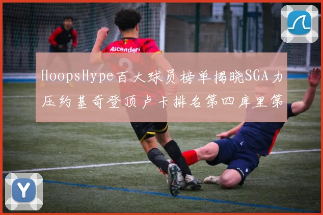 HoopsHype百大球员榜单揭晓SGA力压约基奇登顶卢卡排名第四库里第十一詹姆斯第十九