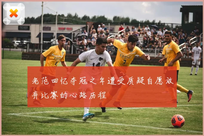 老范回忆夺冠之年遭受质疑自愿放弃比赛的心路历程