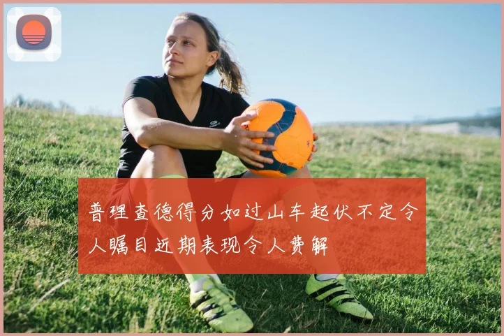普理查德得分如过山车起伏不定令人瞩目近期表现令人费解