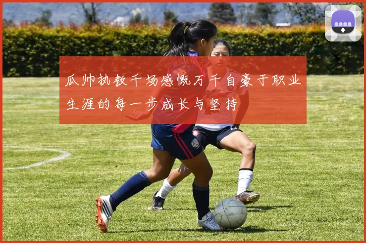 瓜帅执教千场感慨万千自豪于职业生涯的每一步成长与坚持