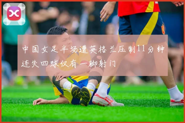 中国女足半场遭英格兰压制11分钟连失四球仅有一脚射门