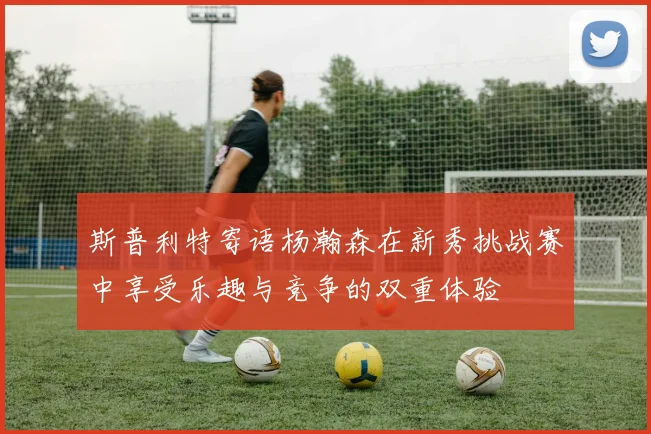斯普利特寄语杨瀚森在新秀挑战赛中享受乐趣与竞争的双重体验