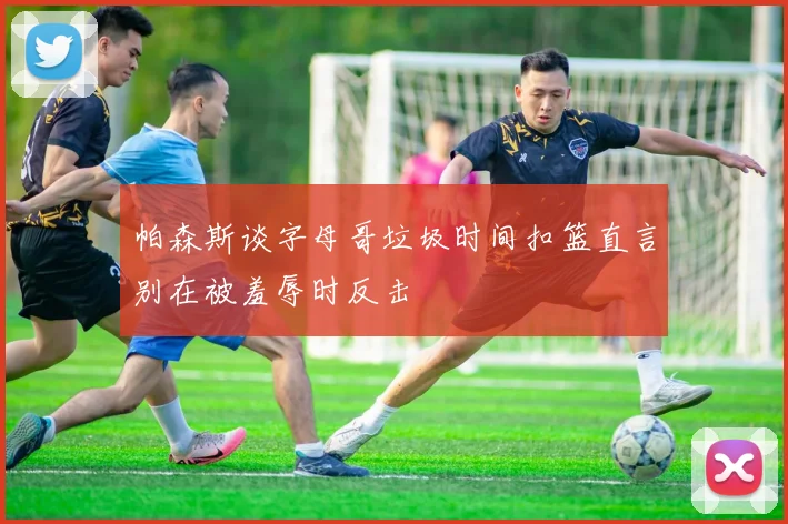 帕森斯谈字母哥垃圾时间扣篮直言别在被羞辱时反击