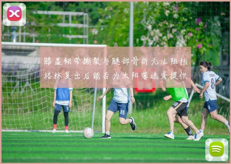 膝盖韧带撕裂与腿部骨折无法阻挡格林复出后能否为太阳落选秀提供替补支持