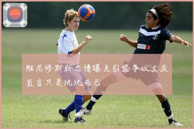 维尼修斯新恋情曝光引发争议女友直言只是玩玩而已
