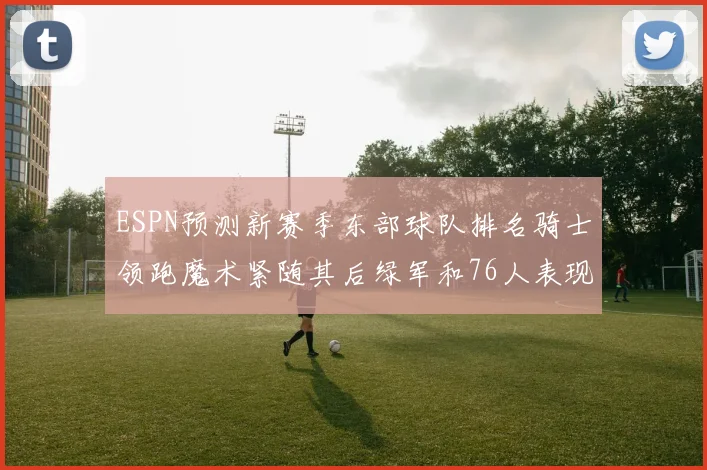 ESPN预测新赛季东部球队排名骑士领跑魔术紧随其后绿军和76人表现各异