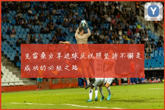 克雷桑分享进球庆祝照坚持不懈是成功的必经之路