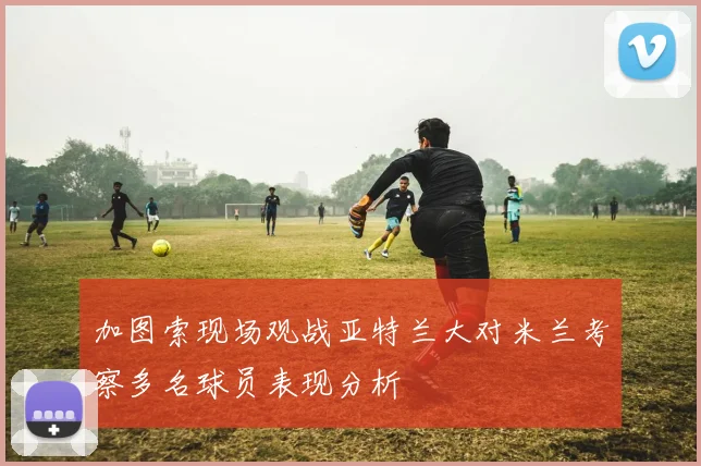 加图索现场观战亚特兰大对米兰考察多名球员表现分析