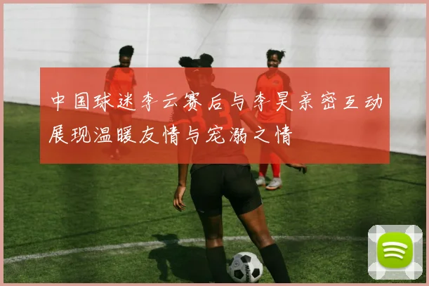中国球迷李云赛后与李昊亲密互动展现温暖友情与宠溺之情