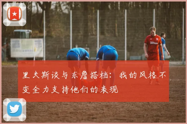 里夫斯谈与东詹搭档：我的风格不变全力支持他们的表现