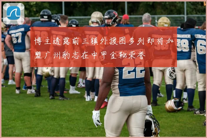 博主透露前三镇外援图多列即将加盟广州豹志在中甲金靴荣誉
