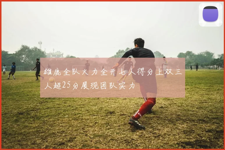 雄鹿全队火力全开七人得分上双三人超25分展现团队实力