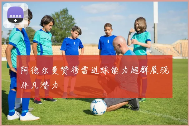 阿德尔曼赞穆雷进球能力超群展现非凡潜力